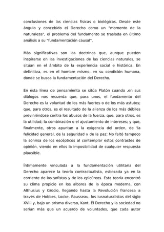 conclusiones de las ciencias físicas o biológicas. Desde este
ángulo y concebido el Derecho como un "momento de la
naturaleza", el problema del fundamento se traslada en último
análisis a su "fundamentación causal".
Más significativas son las doctrinas que, aunque pueden
inspirarse en las investigaciones de las ciencias naturales, se
sitúan en el ámbito de la experiencia social e histórica. En
definitiva, es en el hombre mismo, en su condición humana,
donde se busca la fundamentación del Derecho.
En esta línea de pensamiento se sitúa Platón cuando ,en sus
diálogos nos recuerda que, para unos, el fundamento del
Derecho es la voluntad de los más fuertes o de los más astutos;
que, para otros, es el resultado de la alianza de los más débiles
previniéndose contra los abusos de la fuerza; que, para otros, es
la utilidad; la combinación o el ajustamiento de intereses; y que,
finalmente, otros apuntan a la exigencia del orden, de 'la
felicidad general, de la seguridad y de la paz: No faltó tampoco
la sonrisa de los escépticos al contemplar estos contrastes de
opinión, viendo en ellos la imposibilidad de cualquier respuesta
plausible.
Íntimamente vinculada a la fundamentación utilitaria del
Derecho aparece la teoría contractualista, esbozada ya en la
corriente de los sofistas y de los epicúreos. Esta teoría encontró
su clima propicio en los albores de la época moderna, con
Althusius y Grocio, llegando hasta la Revolución francesa a
través de Hobbes, Locke, Rousseau, los iusnaturalistas del siglo
XVIII y, bajo un prisma diverso, Kant. El Derecho y la sociedad no
serían más que un acuerdo de voluntades, que cada autor
 