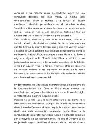 concebía a su manera como antecedente lógico de una
conclusión deseada. De este modo, la misma tesis
contractualista sirvió a Hobbes para fundar el Estado
monárquico absoluto personificado en el Leviathan o dios
'mortal, y a Rousseau para poner las bases de su democracia
radical. Había, al menos, una coherencia loable en fijar un
fundamento único para el Derecho; y para el Estado.
'Con palabras, diversas y con otras intenciones, todo este
variado abanico de doctrinas -revive de forma alternante en
nuestro tiempo. Al mismo tiempo, una y otra vez vuelven a salir
a escena, o nunca salen de ella, antiguas concepciones, como la
del Derecho Natural. Éste, unas veces se mantiene en su factura
originaria -ligada a la filosofía aristotélica y estoica, a los
jurisconsultos romanos y a los grandes maestros de la Iglesia,
como San Agustín y Santo Tomás-, mientras otras se convierte
en Derecho racional como expresión inmediata de la razón
humana y, en otras -como en los tiempos más recientes-, recibe
un enfoque crítico-transcendental.
Evidentemente, no faltan otras interpretaciones del problema de
la fundamentación del Derecho. Entre éstas merece ser
recordado por su gran influencia en la historia de nuestro siglo,
al materialismo histórico, según el cual el
Derecho no es más que una supra-estructura dependiente de la
infra-estructura económica. Aunque los marxistas reconozcan
cierta interrelación entre el Derecho y la Economía, no es menos
cierto que esta concepción solamente puede llevar a la
conclusión de los juristas soviéticos -según el concepto expuesto
por la mayoría de sus representantes- de que el Derecho es un
conjunto de reglas coercitivas al servicio de la clase dominante
 