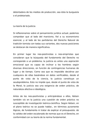 detentadora de los medios de producción, sea ésta la burguesía
o el proletariado.
La teoría de la Justicia
Si reflexionamos sobre el pensamiento jurídico actual, podemos
comprobar que al lado del marxismo, fiel a su economismo
esencial, y al lado de los partidarios del Derecho Natural de
tradición tomista con todas sus variantes, dos nuevas posiciones
se destacan de manera significativa.
En primer lugar los neo-positivistas o neo-empiristas que
consideran que la búsqueda del fundamento del Derecho no
corresponde a un problema; la justicia es antes una aspiración
emocional que es capaz de inclinar a los hombres según
diversas direcciones, en función de contingencias humanas de
lugar y de tiempo. Como sea que es imposible decidirse por
cualquiera de ellas basándose en datos verificables, desde el
punto de vista de la ciencia, la justicia constituye un
seudoproblema. Esto no impide que, desde el punto de vista de
la Moral, la justicia sea una exigencia de orden práctico, de
naturaleza afectiva o ideológica.
Antes de los neo-positivistas y anticipándose a ellos, Kelsen
también vio en la justicia una cuestión de orden práctico no
susceptible de investigación teórico-científica. Según Kelsen, en
el plano teórico no se puede hablar,. en términos puramente
lógicos, de fundamento ni tratar de explicar el presupuesto. de
la validez del orden escalonado de normas que es el Derecho, en
conformidad con su teoría de la norma fundamental.
 