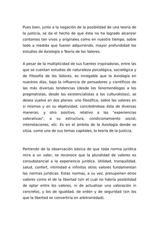 Pues bien, junto a la negación de la posibilidad de una teoría de
la justicia, se da el hecho de que ésta no ha logrado alcanzar
contornos tan vivos y originales como en nuestro tiempo, sobre
todo a medida que fueron adquiriendo. mayor profundidad los
estudios de Axiología o Teoría de los Valores.
A pesar de la multiplicidad de sus fuentes inspiradoras, entre las
que se cuentan estudios de naturaleza psicológica, sociológica y
de Filosofía de los Valores, es innegable que la Axiología en
nuestros días, bajo la influencia de pensadores y científicos de
las más diversas tendencias (desde los fenomenólogos a los
pragmatistas, desde los existencialistas a los culturalistas), se
desea vuelve en dos planos: uno filosófico, sobre los valores en
si mismos y en su objetividad, concibiéndose ésta de diversas
maneras; y otro positivo, relativo a las "experiencias
valorativas", a su estructura, condicionamiento social,
interrelaciones, etc. Es en el ámbito de la Axiología donde se
sitúa, como uno de sus temas capitales, la teoría de la Justicia.
Partiendo de la observación básica de que toda norma jurídica
mira a un valor, se reconoce que la pluralidad de valores es
consubstancial a la experiencia jurídica. Utilidad, tranquilidad,
salud, confort, intimidad e infinitos otros valores fundamentan
las normas jurídicas. Estas normas, a su vez, presuponen otros
valores como el de la libertad (sin el cual no habría posibilidad
de optar entre los valores, ni de actualizar una valoración in
concreto), y los de igualdad, de orden y de seguridad (sin los
que la libertad se convertiría en arbitrariedad).
 