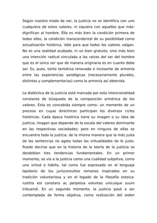 Según nuestro modo de ver, la justicia no se identifica con uno
cualquiera de estos valores, ni siquiera con aquellos que más:
dignifican al hombre. Élla es más bien la condición primera de
todos ellos, la condición transcendental de su posibilidad como
actualización histórica. Vale para que todos los valores valgan.
No es una realidad acabada, ni un bien gratuito, sino más bien
una intención radical vinculada a las raíces del ser del hombre
que es el único ser que de manera originaria es en cuanto debe
ser. Es, pues, tanto tentativa renovada e incesante de armonía
entre las experiencias axiológicas (necesariamente plurales,
distintas y complementarias) como la armonía así obtenida.
La dialéctica de la justicia está marcada por esta intencionalidad
constante de búsqueda de la composición armónica de los
valores. Ésta es concebida siempre como- un momento de un
proceso en cuyas directrices participan los diversos ciclos
históricos. Cada época histórica tiene su imagen o su idea de
justicia, imagen que depende de la escala del valores dominante
en las respectivas sociedades; pero en ninguna de ellas se
encuentra toda la justicia, de la misma manera que la más justa
de las sentencias no agota todas las virtualidades de lo justo.
Puede decirse que en la historia de la teoría de la justicia se
desdoblan tres tendencias fundamentales. En un primer
momento, se vio a la justicia como una cualidad subjetiva, como
una virtud o hábito, tal como fue expresado en el lenguaje
lapidario de los jurisconsultos romanos inspirados en su
tradición voluntariosa y en el legado de la filosofía estoica:
iustitia est constans ac perpetua voluntas unicuique suum
tribuendi. En un segundo momento, la justicia pasó a ser
contemplada de forma objetiva, como realización del orden
 