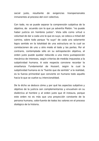 social justo, resultante de exigencias transpersonales
inmanentes al proceso del vivir colectivo.
Con todo, no se puede separar la comprensión subjetiva de la
objetiva, de acuerdo con lo que ya advertía Platón: "no puede
haber justicia sin hombres justos". Vista sólo como virtud o
voluntad de dar a cada uno lo que es suyo, se coloca a mitad del
camino, sobre todo porque "lo suyo" de cada uno solamente
logra sentido en la totalidad de una estructura en la cual se
correlacionen de uno u otro modo el todo y las partes. Por el
contrario, contemplada sólo en su extrapolación objetiva, el
orden justo puede quedar reducido a una mera yuxtaposición
mecánica de intereses, según criterios de medida impuestos a la
subjetividad humana. A este respecto conviene recordar la
enseñanza f'undamental de Husserl, según la cual la
subjetividad humana es la "fuente que da sentido" a la realidad,
es la fuerza primordial que convierte en humano todo aquello
hacia lo que se vuelve su intencionalidad.
De lo dicho se deduce cómo y por qué los aspectos subjetivo y
objetivo de la justicia son complementarios y envuelven en su
dialéctica al hombre y al orden justo que él instaura, porque
este orden no es más que una proyección constante de la
persona humana, valor-fuente de todos los valores en el proceso
dialógico de la historia.
 