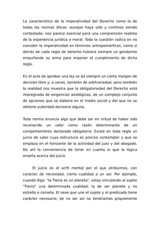 La característica de la imperatividad del Derecho como la de
todas las normas éticas -aunque haya sido y continúe siendo
contestada- nos parece esencial para una comprensión realista
de la experiencia jurídica o moral. Toda la cuestión radica en no
concebir la imperatividad en términos antropomórficos, como si
detrás de cada regla de derecho húbiera siempre un gendarme
empuñando su arma para imponer el cumplimiento de dicha
regla.
En el acto de aprobar una ley se da siempre un cierto margen de
decisión libre y, a veces, también de arbitrariedad; pero también
la realidad nos muestra que la obligatoriedad del Derecho está
impregnada de exigencias axiológicas, de un complejo conjunto
de opciones que se elabora en el medio social y del que no se
obtiene autoridad decisoria alguna.
Toda norma enuncia algo que debe ser en virtud de haber sido
reconocido un valor como razón determinante de un
comportamiento declarado obligatorio. Existe en toda regla un
juicio de valor cuya estructura es preciso contemplar y que se
emplaza en el horizonte de la actividad del juez y del abogado.
De ahí la conveniencia de tener en cuenta lo que la lógica
enseña acerca del juicio.
El juicio es el act9 mental por el que atribuimos, con
carácter de necesidad, cierta cualidad a un ser. Por ejemplo,
cuando digo: "la Tierra es un planeta", estoy vinculando al sujeto
"Tierra" una determinada cualidad: la de ser planeta y no
estrella o cometa. El nexo que une el sujeto y el predicado tiene
carácter necesario; de no ser así no tendríamos propiamente
 