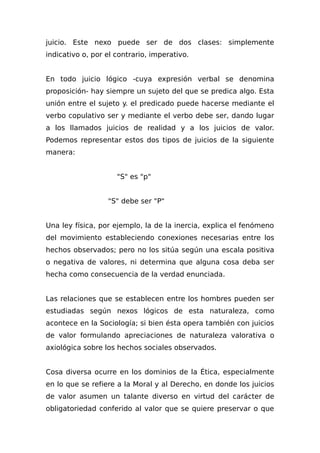 juicio. Este nexo puede ser de dos clases: simplemente
indicativo o, por el contrario, imperativo.
En todo juicio lógico -cuya expresión verbal se denomina
proposición- hay siempre un sujeto del que se predica algo. Esta
unión entre el sujeto y. el predicado puede hacerse mediante el
verbo copulativo ser y mediante el verbo debe ser, dando lugar
a los llamados juicios de realidad y a los juicios de valor.
Podemos representar estos dos tipos de juicios de la siguiente
manera:
"S" es "p"
"S" debe ser "P"
Una ley física, por ejemplo, la de la inercia, explica el fenómeno
del movimiento estableciendo conexiones necesarias entre los
hechos observados; pero no los sitúa según una escala positiva
o negativa de valores, ni determina que alguna cosa deba ser
hecha como consecuencia de la verdad enunciada.
Las relaciones que se establecen entre los hombres pueden ser
estudiadas según nexos lógicos de esta naturaleza, como
acontece en la Sociología; si bien ésta opera también con juicios
de valor formulando apreciaciones de naturaleza valorativa o
axiológica sobre los hechos sociales observados.
Cosa diversa ocurre en los dominios de la Ética, especialmente
en lo que se refiere a la Moral y al Derecho, en donde los juicios
de valor asumen un talante diverso en virtud del carácter de
obligatoriedad conferido al valor que se quiere preservar o que
 