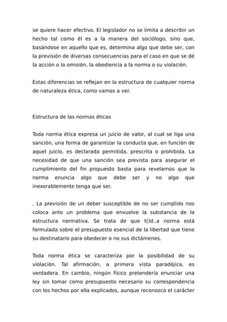 se quiere hacer efectivo. El legislador no se limita a describir un
hecho tal como él es a la manera del sociólogo, sino que,
basándose en aquello que es, determina algo que debe ser, con
la previsión de diversas consecuencias para el caso en que se dé
la acción o la omisión, la obediencia a la norma o su violación.
Estas diferencias se reflejan en la estructura de cualquier norma
de naturaleza ética, como vamos a ver.
Estructura de las normas éticas
Toda norma ética expresa un juicio de valor, al cual se liga una
sanción, una forma de garantizar la conducta que, en función de
aquel juicio, es declarada permitida, prescrita o prohibida. La
necesidad de que una sanción sea prevista para asegurar el
cumplimiento del fin propuesto basta para revelarnos que la
norma enuncia algo que debe ser y no algo que
inexorablemente tenga que ser.
. La previsión de un deber susceptible de no ser cumplido nos
coloca ante un problema que envuelve la substancia de la
estructura normativa. Se trata de que t()d..a norma está
formulada sobre el presupuesto esencial de la libertad que tiene
su destinatario para obedecer o no sus dictámenes.
Toda norma ética se caracteriza por la posibilidad de su
violación. Tal afirmación, a primera vista paradójica, es
verdadera. En cambio, ningún físico pretendería enunciar una
ley sin tomar como presupuesto necesario su correspondencia
con los hechos por ella explicados, aunque reconozca el carácter
 