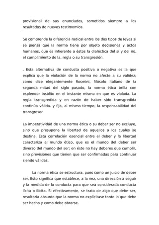 provisional de sus enunciados, sometidos siempre a los
resultados de nuevos testimomios.
Se comprende la diferencia radical entre los dos tipos de leyes si
se piensa que la norma tiene por objeto decisiones y actos
humanos, que es inherente a éstos la dialéctica del sí y del no.
el cumplimiento de la, regla o su transgresión.
. Esta alternativa de conducta positiva o negativa es la que
explica que la violación de la norma no afecte a su validez;
como dice elegantemente Rosmini, filósofo italiano de la
segunda mitad del siglo pasado, la norma ética brilla con
esplendor insólito en el instante mismo en que es violada. La
regla transgredida y en razón de haber sido transgredida
continúa válida. y fija, al mismo tiempo, la responsabilidad del
transgresor.
La imperatividád de una norma ética o su deber ser no excluye,
sino que presupone la libertad de aquellos a los cuales se
destina. Esta correlación esencial entre el deber y la libertad
caracteriza al mundo ético, que es el mundo del deber ser
diverso del mundo del ser; en éste no hay deberes que cumplir,
sino previsiones que tienen que ser confirmadas para continuar
siendo válidas.
La norma ética se estructura, pues como un juicio de deber
ser. Esto significa que establece, a la vez, una dirección a seguir
y la medida de la conducta para que sea considerada conducta
lícita o ilícita. Si efectivamente, se trata de algo que debe ser,
resultaría absurdo que la norma no explicitase tanto lo que debe
ser hecho y como debe obrarse.
 