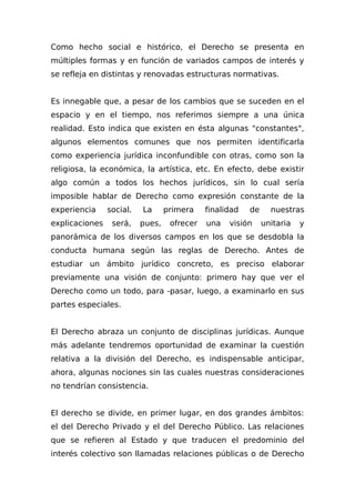 Como hecho social e histórico, el Derecho se presenta en
múltiples formas y en función de variados campos de interés y
se refleja en distintas y renovadas estructuras normativas.
Es innegable que, a pesar de los cambios que se suceden en el
espacio y en el tiempo, nos referimos siempre a una única
realidad. Esto indica que existen en ésta algunas "constantes",
algunos elementos comunes que nos permiten identificarla
como experiencia jurídica inconfundible con otras, como son la
religiosa, la económica, la artística, etc. En efecto, debe existir
algo común a todos los hechos jurídicos, sin lo cual sería
imposible hablar de Derecho como expresión constante de la
experiencia social. La primera finalidad de nuestras
explicaciones será, pues, ofrecer una visión unitaria y
panorámica de los diversos campos en los que se desdobla la
conducta humana según las reglas de Derecho. Antes de
estudiar un ámbito jurídico concreto, es preciso elaborar
previamente una visión de conjunto: primero hay que ver el
Derecho como un todo, para -pasar, luego, a examinarlo en sus
partes especiales.
El Derecho abraza un conjunto de disciplinas jurídicas. Aunque
más adelante tendremos oportunidad de examinar la cuestión
relativa a la división del Derecho, es indispensable anticipar,
ahora, algunas nociones sin las cuales nuestras consideraciones
no tendrían consistencia.
El derecho se divide, en primer lugar, en dos grandes ámbitos:
el del Derecho Privado y el del Derecho Público. Las relaciones
que se refieren al Estado y que traducen el predominio del
interés colectivo son llamadas relaciones públicas o de Derecho
 