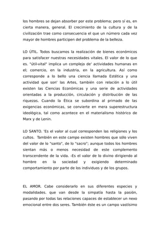 los hombres se dejan absorber por este problema; pero sí es, en
cierta manera, general. El crecimiento de la cultura y de la
civilización trae como consecuencia el que un número cada vez
mayor de hombres participen del problema de la belleza.
LO ÚTIL. Todos buscamos la realización de bienes económicos
para satisfacer nuestras necesidades vitales. El valor de lo que
es. "útil-vital" implica un complejo de' actividades humanas en
el; comercio, en la industria, en la agricultura. Así como
corresponde a lo bello una ciencia llamada Estética y una
actividad que son' las Artes, también con relación a lo útil
existen las Ciencias Económicas y una serie de actividades
orientadas a la producción, circulación y distribución de las
riquezas. Cuando la Ética se subordina al primado de las
exigencias económicas, se convierte en mera superestructura
ideológica, tal como acontece en el materialismo histórico de
Marx y de Lenin.
LO SANTO. 'Es el valor al cual corresponden las religiones y los
cultos. También en este campo existen hombres que sólo viven
del valor de lo "santo", de lo "sacro"; aunque todos los hombres
sientan más o menos necesidad de este complemento
transcendente de la vida. -Es el valor de lo divino dirigiendo al
hombre en la sociedad y exigiendo determinado
comportamiento por parte de los individuos y de los grupos.
EL AMOR. Cabe considerarlo en sus diferentes especies y
modalidades. que van desde la simpatía hasta la pasión,
pasando por todas las relaciones capaces de establecer un nexo
emocional entre dos seres. También éste es un campo vastísimo
 