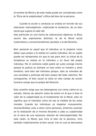 el nombre de Moral y de este modo puede ser considerada como
la "Ética de la subjetividad" o Ética del bien de la persona.
Cuando la acción o conducta se analiza en función de sus
relaciones intersubjetivas, implicando la existencia, de un bien
social que supera el valor del
bien particular en una trama de valoraciones objetivas. la Ética
asume dos expresiones distintas: la de la Moral social
(costumbres y convencionalismos sociales) y la del Derecho.
Bien personal es aquel que el individuo se lo propone como
deber suyo propio y lo realiza en cuanto individuo. Así un sujeto
puede ser temperante sin que lo sea para otro: la virtud de la
templanza se realiza en el individuo y en favor del propio
individuo. Por el contrario nadie podrá ser justo consigo mismo
porque la justicia es siempre un lazo entre un hombre y otros
hombres; será bien del individuo porque, éste es miembro de
una sociedad y participa del bien propio del todo colectivo. Por
consiguiente, el bien social se sitúa en otro campo de acción
humana campo que es propio del Derecho.
Esta cuestión exige que nos detengamos con cierta calma en su
estudio. Hemos de advertir antes de entrar en él que si bien el
valor de la subjetividad es el fundamento de la Moral, esto no
significa que el individuo como tal sea la medida de los actos
morales. Cuando los individuos se respetan mutuamente,
reconociéndose unos a otros como personas, entonces avanzan
en la realización de sí mismos llevando a cabo su subjetividad
en el seno de una necesaria relación de intersubjetividad. Por
esta razón, la Moral, que mira al bien de la persona, mira
también implícitamente al bien social. Con lo cual se demuestra
 