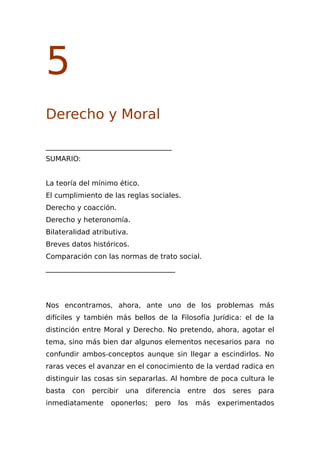 5
Derecho y Moral
____________________________________
SUMARIO:
La teoría del mínimo ético.
El cumplimiento de las reglas sociales.
Derecho y coacción.
Derecho y heteronomía.
Bilateralidad atributiva.
Breves datos históricos.
Comparación con las normas de trato social.
_____________________________________
Nos encontramos, ahora, ante uno de los problemas más
difíciles y también más bellos de la Filosofía Jurídica: el de la
distinción entre Moral y Derecho. No pretendo, ahora, agotar el
tema, sino más bien dar algunos elementos necesarios para no
confundir ambos-conceptos aunque sin llegar a escindirlos. No
raras veces el avanzar en el conocimiento de la verdad radica en
distinguir las cosas sin separarlas. Al hombre de poca cultura le
basta con percibir una diferencia entre dos seres para
inmediatamente oponerlos; pero los más experimentados
 