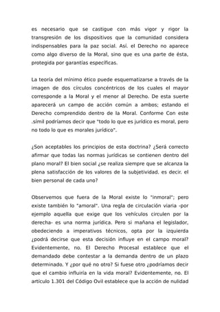 es necesario que se castigue con más vigor y rigor la
transgresión de los dispositivos que la comunidad considera
indispensables para la paz social. Así. el Derecho no aparece
como algo diverso de la Moral, sino que es una parte de ésta,
protegida por garantías específicas.
La teoría del mínimo ético puede esquematizarse a través de la
imagen de dos círculos concéntricos de los cuales el mayor
corresponde a la Moral y el menor al Derecho. De esta suerte
aparecerá un campo de acción común a ambos; estando eI
Derecho comprendido dentro de la Moral. Conforme Con este
.símil podríamos decir que "todo lo que es jurídico es moral, pero
no todo lo que es morales jurídico".
¿Son aceptables los principios de esta doctrina? ¿Será correcto
afirmar que todas las normas jurídicas se contienen dentro del
plano moral? El bien social ¿se realiza siempre que se alcanza la
plena satisfacción de los valores de la subjetividad. es decir. el
bien personal de cada uno?
Observemos que fuera de la Moral existe lo "inmoral"; pero
existe también lo "amoral". Una regla de circulación viaria -por
ejemplo aquella que exige que los vehículos circulen por la
derecha- es una norma jurídica. Pero si mañana el legislador,
obedeciendo a imperativos técnicos, opta por la izquierda
¿podrá decirse que esta decisión influye en el campo moral?
Evidentemente, no. El Derecho Procesal establece que el
demandado debe contestar a la demanda dentro de un plazo
determinado. Y ¿por qué no otro? Si fuese otro ¿podríamos decir
que el cambio influiría en la vida moral? Evidentemente, no. El
artículo 1.301 del Código Ovil establece que la acción de nulidad
 