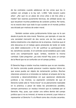 de los contratos cuando adolezcan de los vicios que los in
validan con arreglo a la ley (art. 1.300) "sólo durará cuatro
años". ¿Por qué no un plazo de cinco años o de tres años y
medio? Son razones puramente técnicas, de utilidad social, las
que resuelven muchos problemas de carácter jurídico. Por tanto,
no es exacto decir que todo lo que sucede en el mundo jurídico
sea dictado por motivos de orden moral.
También existen actos jurídicamente lícitos que no lo son
desde el punto de vista moral. Tenemos, por ejemplo. el caso de
una sociedad mercantil de dos socios uno de los cuales se
dedica totalmente a los objetivos de la empresa, mientras que el
otro descansa en el trabajo ajeno prestando de tarde en tarde
una débil colaboración a fin de' justificar su participación en
los .beneficios sociales. Si el contrato social establece para cada
socio una compensación igual. 'ambos, recibirán la misma
cantidad. Cabe preguntar: ¿es esto moral? Hay pues un campo
de la Moral que no se confunde con el campo jurídico.
El Derecho llega a tutelar muchas materias que no son morales.
Un hecho concreto puede provocar nuestra repulsa íntima sin
que acaso pueda ser objeto de reclamación jurídica. Muchas
relaciones amoral es o inmorales se realizan al amparo de la ley
creciendo y desenvolviéndose sin que aparezcan obstáculos
jurídicos a las mismas. La aspiración constante de que el
Derecho tutele sólo lo "lícito-moral" no es plenamente realizable
en la práctica; a pesar de todas las providencias posibles,
siempre permanece un residuo inmoral que es tutelado por el
Derecho. Hay, pues, que acotar una esfera dentro del campo
jurídico que si no es inmoral, al menos es amoral y que induce a
representar al Derecho Y a la Moral como dos círculos secantes.
 