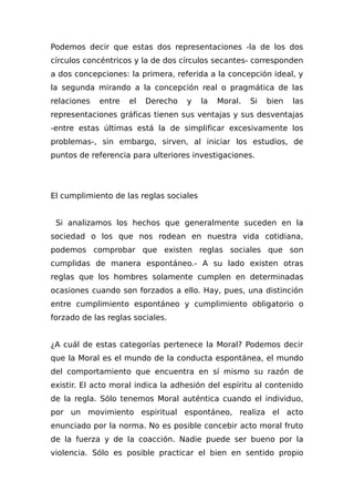 Podemos decir que estas dos representaciones -la de los dos
círculos concéntricos y la de dos círculos secantes- corresponden
a dos concepciones: la primera, referida a la concepción ideal, y
la segunda mirando a la concepción real o pragmática de las
relaciones entre el Derecho y la Moral. Si bien las
representaciones gráficas tienen sus ventajas y sus desventajas
-entre estas últimas está la de simplificar excesivamente los
problemas-, sin embargo, sirven, al iniciar los estudios, de
puntos de referencia para ulteriores investigaciones.
El cumplimiento de las reglas sociales
Si analizamos los hechos que generalmente suceden en la
sociedad o los que nos rodean en nuestra vida cotidiana,
podemos comprobar que existen reglas sociales que son
cumplidas de manera espontáneo.- A su lado existen otras
reglas que los hombres solamente cumplen en determinadas
ocasiones cuando son forzados a ello. Hay, pues, una distinción
entre cumplimiento espontáneo y cumplimiento obligatorio o
forzado de las reglas sociales.
¿A cuál de estas categorías pertenece la Moral? Podemos decir
que la Moral es el mundo de la conducta espontánea, el mundo
del comportamiento que encuentra en sí mismo su razón de
existir. El acto moral indica la adhesión del espíritu al contenido
de la regla. Sólo tenemos Moral auténtica cuando el individuo,
por un movimiento espiritual espontáneo, realiza el acto
enunciado por la norma. No es posible concebir acto moral fruto
de la fuerza y de la coacción. Nadie puede ser bueno por la
violencia. Sólo es posible practicar el bien en sentido propio
 