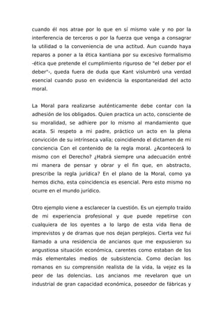 cuando él nos atrae por lo que en sí mismo vale y no por la
interferencia de terceros o por la fuerza que venga a consagrar
la utilidad o la conveniencia de una actitud. Aun cuando haya
reparos a poner a la ética kantiana por su excesivo formalismo
-ética que pretende el cumplimiento riguroso de "el deber por el
deber"-, queda fuera de duda que Kant vislumbró una verdad
esencial cuando puso en evidencia la espontaneidad del acto
moral.
La Moral para realizarse auténticamente debe contar con la
adhesión de los obligados. Quien practica un acto, consciente de
su moralidad, se adhiere por lo mismo al mandamiento que
acata. Si respeto a mi padre, práctico un acto en la plena
convicción de su intrínseca valía; coincidiendo el dictamen de mi
conciencia Con el contenido de la regla moral. ¿Acontecerá lo
mismo con el Derecho? ¿Habrá siempre una adecuación entré
mi manera de pensar y obrar y el fin que, en abstracto,
prescribe la regla jurídica? En el plano de la Moral, como ya
hemos dicho, esta coincidencia es esencial. Pero esto mismo no
ocurre en el mundo jurídico.
Otro ejemplo viene a esclarecer la cuestión. Es un ejemplo traído
de mi experiencia profesional y que puede repetirse con
cualquiera de los oyentes a lo largo de esta vida llena de
imprevistos y de dramas que nos dejan perplejos. Cierta vez fui
llamado a una residencia de ancianos que me expusieron su
angustiosa situación económica, carentes como estaban de los
más elementales medios de subsistencia. Como decían los
romanos en su comprensión realista de Ia vida, la vejez es la
peor de las dolencias. Los ancianos me revelaron que un
industrial de gran capacidad económica, poseedor de fábricas y
 