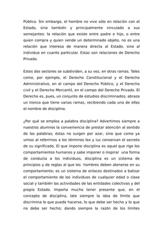 Público. Sin embargo, el hombre no vive sólo en relación con el
Estado, sino también y principalmente vinculado a sus
semejantes: la relación que existe entre padre e hijo, o entre
quien compra y quien vende un determinado objeto, no es una
relación que interesa de manera directa al Estado, sino al
individuo en cuanto particular. Estas son relaciones de Derecho
Privado.
Estos dos sectores se subdividen, a su vez, en otras ramas. Tales
como, por ejemplo, el Derecho Constitucional y el Derecho
Administrativo, en el campo del Derecho Público, y el Derecho
civil y el Derecho Mercantil, en el campo del Derecho Privado. El
Derecho es, pues, un conjunto de estudios discriminados; abraza
un tronco que tiene varias ramas, recibiendo cada una de ellas
el nombre de disciplina.
¿Por qué se emplea a palabra disciplina? Advertimos siempre a
nuestros alumnos la conveniencia de prestar atención al sentido
de las palabras; éstas no surgen por azar, sino que como ya
vimos al referirnos a los términos lex y ius conservan el secreto
de su significado. El que impone disciplina es aquel que rige los
comportamientos humanos y sabe imponer o inspirar una forma
de conducta a los individuos, disciplina es un sistema de
principios y de reglas al que los hombres deben atenerse en su
comportamiento; es un sistema de enlaces destinados a balizar
el comportamiento de los individuos de cualquier edad o clase
social y también las actividades de las entidades colectivas y del
propio Estado. Importa mucho tener presente que, en el
concepto de disciplina, late siempre la idea de límite que
discrimina lo que puede hacerse, lo que debe ser hecho y lo que
no debe ser hecho; dando siempre la razón de los límites
 