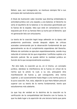 Kelsen, que, aun nonagenario, se mantuvo siempre fiel a sus
principios del normativismo estricto.
A título de ilustración cabe recordar que Jhering simbolizaba la
actividad Jurídica con una espada y una balanza: el Derecho no
sería el equilibrio de la balanza si no estuviese garantizado por
la fuerza de la espada. Idea que está en consonancia con lo
expuesto por él en su famoso libro La lucha por el Derecho. que
mi generación leía con entusiasmo.
La teoría de la coacción logró larga adhesión en la época del
predominio positivista. siendo después objeto de críticas
aceradas comenzando por la observación fundamental de que
generalmente se da el cumplimiento espontáneo del Derecho.
Millares de contratos se ejecutan espontáneamente, siendo muy
reducido el número de los que engendran 'conflictos sujetos a la
decisión judicial. No se puede definir la realidad jurídica en
función de lo que excepcionalmente acontece.
Por otro lado, la coacción ya es, en sí misma. un concepto
jurídico, dándose la interferencia de la fuerza en virtud de la
norma que la prevé, la cual, a su vez, presupone otra
manifestación de fuerza y, por consiguiente, otra norma
superior; y así sucesivamente hasta llegar a una norma pura o a
la pura coacción. Fue, esta, objeción la que Hans Kelsen procuró
superar con su teoría de la norma fundamental, teoría que
estudiaremos más adelante.
Lo que hay de verdad en la doctrina de la coacción es la
verificación de la compatibilidad del Derecho con la fuerza. lo
que ha dado lugar a la aparición de una tercera teoría que pone
 