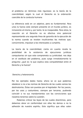 el problema en términos más rigurosos: es la teoría de la
coercibilidad, según la cual el Derecho es la ordenación
coercible de la conducta humana
La diferencia está en un adjetivo, pero es fundamental. Para
unos la fuerza está siempre presente en el mundo jurídico, es
inmanente al mismo y. por tanto. le es inseparable. Para otros, la
coacción en el Derecho no es efectiva sino potencial
representando una segunda línea de garantía de la ejecución de
la norma cuando se revelan insuficientes los motivos que.
comúnmente, impulsan a los interesados a cumplirla.
La teoría de la coercibilidad, cierta en cuanto revela la
posibilidad de la existencia de ejecuciones jurídicas
compulsorias sin que esto comprometa su juridicidad. nos deja
en el vestíbulo del problema, pues surge inmediatamente la
pregunta: ¿qué es: lo que explica esta compatibilidad entre el
Derecho y la fuerza?
Derecho y heteronomía
Por los ejemplos dados hasta; ahora se ve que podemos
obedecer o no a las normas de Derecho de las cuales somos los
destinatarios. Éstas son puestas por el legislador. Por los jueces,
por los usos y costumbres. siempre por terceros, pudiendo
coincidir o no sus mandamientos con las convicciones que
nosotros tenemos sobre la cuestión.
Podemos criticar las leyes de las cuales disentimos. pero
debemos obrar en conformidad con ellas les demos o no la
adhesión de nuestro espíritu. Esto significa que ellas valen
 