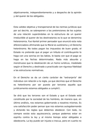 objetivamente, independientemente y a despecho de la opinión
y del querer de los obligados.
Esta validez objetiva y transpersonal de las normas jurídicas que
por así decirIo, se sobreponen a las pretensiones de los sujetos
de una relación superándolas en la estructura de un querer
irreductible al querer de los destinatarios es lo que se denomina
heteronomia. Fue Kantel primer pensador que enunció esta nota
diferenciadora afirmando que la Moral es autónoma y el Derecho
heterónomo. No todos pagan los impuestos de buen grado; el
Estado no pretende que al pagar un tributo el contribuyente lo
haga con una sonrisa en los labios, le basta con que el pago se
haga en las fechas determinadas. Nada más absurdo y
monstruoso que la idealización de un homo iuridicus, modelado
según el Derecho y destinado a practicado con rigurosa fidelidad
a las estructuras normativas.
En el Derecho se da un cierto carácter de "extranjería" del
individuo con relación a la regla, ya que decimos que el Derecho
es heterónomo por ser puesto por terceros aquello que
jurídicamente estamos obligados a cumplir1 .
Se dirá que los terceros son el Estado y que el Estado está
constituido por la sociedad de los hombres, de manera que, en
último análisis, nos estamos gobernando a nosotros mismos. Es
una satisfacción poder pensar que nos estamos autogobernando
y dictando las reglas que debemos obedecer. Con todo, no
siempre existe esta aquiescencia, porque podemos estar en
espíritu contra la ley y al mismo tiempo estar obligados a
obedecerla. La ley puede ser injusta o inocua, pero en cuanto no
 