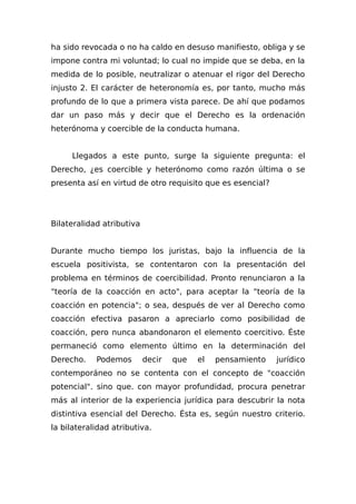ha sido revocada o no ha caldo en desuso manifiesto, obliga y se
impone contra mi voluntad; lo cual no impide que se deba, en la
medida de lo posible, neutralizar o atenuar el rigor del Derecho
injusto 2. El carácter de heteronomía es, por tanto, mucho más
profundo de lo que a primera vista parece. De ahí que podamos
dar un paso más y decir que el Derecho es la ordenación
heterónoma y coercible de la conducta humana.
Llegados a este punto, surge la siguiente pregunta: el
Derecho, ¿es coercible y heterónomo como razón última o se
presenta así en virtud de otro requisito que es esencial?
Bilateralidad atributiva
Durante mucho tiempo los juristas, bajo la influencia de la
escuela positivista, se contentaron con la presentación del
problema en términos de coercibilidad. Pronto renunciaron a la
"teoría de la coacción en acto", para aceptar la "teoría de la
coacción en potencia"; o sea, después de ver al Derecho como
coacción efectiva pasaron a apreciarlo como posibilidad de
coacción, pero nunca abandonaron el elemento coercitivo. Éste
permaneció como elemento último en la determinación del
Derecho. Podemos decir que el pensamiento jurídico
contemporáneo no se contenta con el concepto de "coacción
potencial". sino que. con mayor profundidad, procura penetrar
más al interior de la experiencia jurídica para descubrir la nota
distintiva esencial del Derecho. Ésta es, según nuestro criterio.
la bilateralidad atributiva.
 