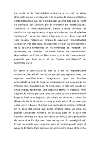 La teoría de la bilateralidad atributiva a la cual he dado
desarrollo propio, corresponde a la posición de otros iusfilósofos
contemporáneos. Así, por ejemplo, Del Vecchio dice que la Moral
se distingue del Derecho por el elemento de "bilateralidad".
"alteridad" o "intersubjetividad", dando a estos términos un
sentido tal vez equivalente al que enunciamos con el adjetivo
"atributivo". Un jurista polaco integrado en la cultura rusa del
siglo pasado, Petrazinski. emplea la expresión "imperatividad
atributiva". Por otro lado, no podemos olvidar los antecedentes
de la doctrina contenidos en los conceptos de "relación" de
Aristóteles, de "alteritas" de Santo Tomás, de "exterioridad"
desarrollado por Christian Thomasius. y en el de "heteronomía"
expuesto por Kant, o en el del "querer entrelazante" de
Stammler. etc.3.
En orden a caracterizar lo que va a ser la "imperatividad
atributiva", Petrazinski nos da un ejemplo que reproducimos con
algunas modificaciones. Imaginemos que un hombre
acomodado. al salir de casa, se encuentra con un viejo amigo de
infancia que, impulsado por la necesidad, le pide una ayuda de
cinco rubios, recibiendo una negativa formal y violenta. Acto
seguido, la misma persona toma un coche para ir a determinado
lugar. Al finalizar el trayecto, el cochero le cobra cinco rubios. La
diferencia de la situación es muy grande entre el cochero que
cobra cinco rubios y el amigo que solicitaba la misma cantidad.
En el caso del amigo que pedía limosna había un nexo de
posible solidaridad humana, de caridad; pero en el caso del
cochero tenemos un nexo de crédito por efecto de la prestación
de un servicio. En el primer caso, no hay vínculo de exigibilidad;
lo que no sucede en el segundo, pues el cochero puede exigir el
pago de la tarifa. Este ejemplo nos demuestra cómo el Derecho
 
