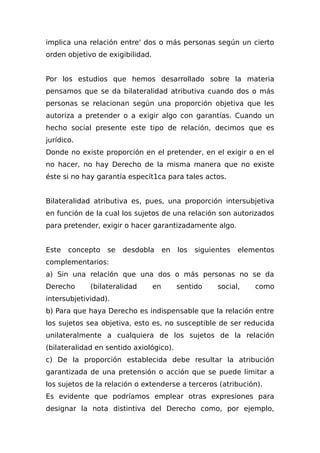 implica una relación entre' dos o más personas según un cierto
orden objetivo de exigibilidad.
Por los estudios que hemos desarrollado sobre la materia
pensamos que se da bilateralidad atributiva cuando dos o más
personas se relacionan según una proporción objetiva que les
autoriza a pretender o a exigir algo con garantías. Cuando un
hecho social presente este tipo de relación, decimos que es
jurídico.
Donde no existe proporción en el pretender, en el exigir o en el
no hacer, no hay Derecho de la misma manera que no existe
éste si no hay garantía especít1ca para tales actos.
Bilateralidad atributiva es, pues, una proporción intersubjetiva
en función de la cual los sujetos de una relación son autorizados
para pretender, exigir o hacer garantizadamente algo.
Este concepto se desdobla en los siguientes elementos
complementarios:
a) Sin una relación que una dos o más personas no se da
Derecho (bilateralidad en sentido social, como
intersubjetividad).
b) Para que haya Derecho es indispensable que la relación entre
los sujetos sea objetiva, esto es, no susceptible de ser reducida
unilateralmente a cualquiera de los sujetos de la relación
(bilateralidad en sentido axiológico).
c) De la proporción establecida debe resultar la atribución
garantizada de una pretensión o acción que se puede limitar a
los sujetos de la relación o extenderse a terceros (atribución).
Es evidente que podríamos emplear otras expresiones para
designar la nota distintiva del Derecho como, por ejemplo,
 