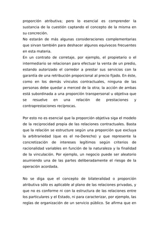 proporción atributiva; pero lo esencial es comprender la
sustancia de la cuestión captando el concepto de la misma en
su concreción.
No estarán de más algunas consideraciones complementarias
que sirvan también para deshacer algunos equívocos frecuentes
en esta materia.
En un contrato de corretaje, por ejemplo, el propietario o el
intermediario se relacionan para efectuar la venta de un predio,
estando autorizado el corredor a prestar sus servicios con la
garantía de una retribución proporcional al precio fijado. En éste,
como en los demás vínculos contractuales, ninguna de las
personas debe quedar a merced de la otra; la acción de ambas
está subordinada a una proporción transpersonal u objetiva que
se resuelve en una relación de prestaciones y
contraprestaciones recíprocas.
Por esto no es esencial que la proporción objetiva siga el modelo
de la reciprocidad propia de las relaciones contractuales. Basta
que la relación se estructure según una proporción que excluya
la arbitrariedad (que es el no-Derecho) y que represente la
concretización de intereses legítimos según criterios de
racionalidad variables en función de la naturaleza y la finalidad
de la vinculación. Por ejemplo, un negocio puede ser aleatorio
asumiendo una de las partes deliberadamente el riesgo de la
operación acordada.
No se diga que el concepto de bilateralidad o proporción
atributiva sólo es aplicable al plano de las relaciones privadas, y
que no es conforme ni con la estructura de las relaciones entre
los particulares y el Estado, ni para caracterizar, por ejemplo, las
reglas de organización de un servicio público. Se afirma que en
 