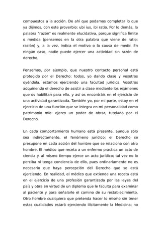 compuestos a la acción. De ahí que podamos completar lo que
ya dijimos, con este proverbio: ubi ius, ibi ratio. Por lo demás, la
palabra "razón" es realmente elucidativa, porque significa límite
o medida (pensemos en la otra palabra que viene de ratio:
ración) y, a la vez, indica el motivo o la causa de medir. En
ningún caso, nadie puede ejercer una actividad sin razón de
derecho.
Pensemos, por ejemplo, que nuestro contacto personal está
protegido por el Derecho: todos, yo dando clase y vosotros
oyéndola, estamos ejerciendo una facultad jurídica. Vosotros
adquiriendo el derecho de asistir a clase mediante los exámenes
que os habilitan para ello, y así os encontráis en el ejercicio de
una actividad garantizada. También yo, por mi parte, estoy en el
ejercicio de una función que se integra en mi personalidad como
patrimonio mío: ejerzo un poder de obrar, tutelado por el
Derecho.
En cada comportamiento humano está presente, aunque sólo
sea indirectamente, el fenómeno jurídico: el Derecho se
presupone en cada acción del hombre que se relaciona con otro
hombre. El médico que receta a un enfermo practica un acto de
ciencia y. al mismo tiempo ejerce un acto jurídico; tal vez no lo
perciba ni tenga conciencia de ello, pues ordinariamente no es
necesario que haya percepción del Derecho que se está
ejerciendo. En realidad, el médico que extiende una receta está
en el ejercicio de una profesión garantizada por las leyes del
país y obra en virtud de un diploma que le faculta para examinar
al paciente y para señalarle el camino de su restablecimiento.
Otro hombre cualquiera que pretenda hacer lo mismo sin tener
estas cualidades estará ejerciendo iIícitamente la Medicina; no
 