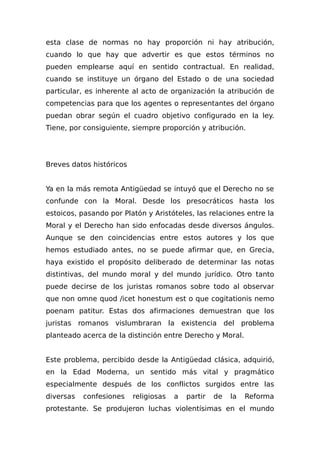esta clase de normas no hay proporción ni hay atribución,
cuando lo que hay que advertir es que estos términos no
pueden emplearse aquí en sentido contractual. En realidad,
cuando se instituye un órgano del Estado o de una sociedad
particular, es inherente al acto de organización la atribución de
competencias para que los agentes o representantes del órgano
puedan obrar según el cuadro objetivo configurado en la ley.
Tiene, por consiguiente, siempre proporción y atribución.
Breves datos históricos
Ya en la más remota Antigüedad se intuyó que el Derecho no se
confunde con la Moral. Desde los presocráticos hasta los
estoicos, pasando por Platón y Aristóteles, las relaciones entre la
Moral y el Derecho han sido enfocadas desde diversos ángulos.
Aunque se den coincidencias entre estos autores y los que
hemos estudiado antes, no se puede afirmar que, en Grecia,
haya existido el propósito deliberado de determinar las notas
distintivas, del mundo moral y del mundo jurídico. Otro tanto
puede decirse de los juristas romanos sobre todo al observar
que non omne quod /icet honestum est o que cogitationis nemo
poenam patitur. Estas dos afirmaciones demuestran que los
juristas romanos vislumbraran la existencia del problema
planteado acerca de la distinción entre Derecho y Moral.
Este problema, percibido desde la Antigüedad clásica, adquirió,
en la Edad Moderna, un sentido más vital y pragmático
especialmente después de los conflictos surgidos entre las
diversas confesiones religiosas a partir de la Reforma
protestante. Se produjeron luchas violentísimas en el mundo
 