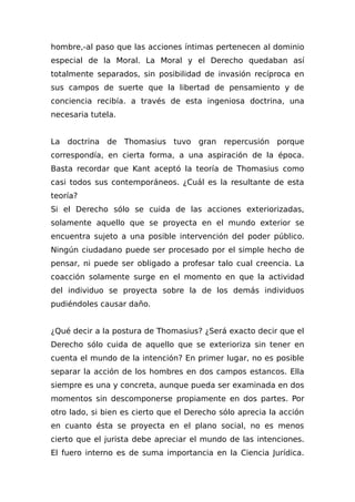 hombre,-al paso que las acciones íntimas pertenecen al dominio
especial de la Moral. La Moral y el Derecho quedaban así
totalmente separados, sin posibilidad de invasión recíproca en
sus campos de suerte que la libertad de pensamiento y de
conciencia recibía. a través de esta ingeniosa doctrina, una
necesaria tutela.
La doctrina de Thomasius tuvo gran repercusión porque
correspondía, en cierta forma, a una aspiración de la época.
Basta recordar que Kant aceptó la teoría de Thomasius como
casi todos sus contemporáneos. ¿Cuál es la resultante de esta
teoría?
Si el Derecho sólo se cuida de las acciones exteriorizadas,
solamente aquello que se proyecta en el mundo exterior se
encuentra sujeto a una posible intervención del poder público.
Ningún ciudadano puede ser procesado por el simple hecho de
pensar, ni puede ser obligado a profesar talo cual creencia. La
coacción solamente surge en el momento en que la actividad
del individuo se proyecta sobre la de los demás individuos
pudiéndoles causar daño.
¿Qué decir a la postura de Thomasius? ¿Será exacto decir que el
Derecho sólo cuida de aquello que se exterioriza sin tener en
cuenta el mundo de la intención? En primer lugar, no es posible
separar la acción de los hombres en dos campos estancos. Ella
siempre es una y concreta, aunque pueda ser examinada en dos
momentos sin descomponerse propiamente en dos partes. Por
otro lado, si bien es cierto que el Derecho sólo aprecia la acción
en cuanto ésta se proyecta en el plano social, no es menos
cierto que el jurista debe apreciar el mundo de las intenciones.
El fuero interno es de suma importancia en la Ciencia Jurídica.
 