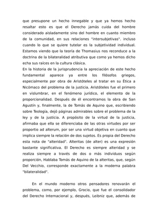 que presupone un hecho innegable y que ya hemos hecho
resaltar esto es que el Derecho jamás cuida del hombre
considerado aisladamente sino del hombre en cuanto miembro
de la comunidad, en sus relaciones "intersubjetivas". incluso
cuando lo que se quiere tutelar es la subjetividad individual.
Estamos viendo que la teoría de Thomasius nos reconduce a la
doctrina de la bilateralidad atributiva que como ya hemos dicho
echa sus raíces en la cultura clásica.
En la historia de la jurisprudencia la apreciación de este hecho
fundamental aparece ya entre los filósofos griegos,
especialmente por obra de Aristóteles al tratar en su Ética a
Nicómaco del problema de la justicia. Aristóteles fue el primero
en vislumbrar, en el fenómeno jurídico, el elemento de la
proporcionalidad. Después de él encontramos la obra de San
Agustín y, finalmente, la de Tomás de Aquino que, escribiendo
sobre Teología, dejó páginas admirables sobre el problema de la
ley y de la justicia. A propósito de la virtud de la justicia,
afirmaba que ella se diferenciaba de las otras virtudes por ser
proportio ad alterum, por ser una virtud objetiva en cuanto que
implica siempre la relación de dos sujetos. Es propia del Derecho
esta nota de "alteridad". Alteritas (de alter) es una expresión
bastante significativa. El Derecho es siempre alteridad y se
realiza siempre a través de dos o más individuos según
proporción, Hablaba Tomás de Aquino de la alteritas, que, según
Del Vecchio, corresponde exactamente a la moderna palabra
"bilateralidad".
En el mundo moderno otros pensadores renovarán el
problema, como, por ejemplo, Grocio, que fue el consolidador
del Derecho Internacional y, después, Leibniz que, además de
 