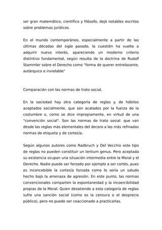 ser gran matemático, científico y filósofo, dejó notables escritos
sobre problemas jurídicos.
En el mundo contemporáneo, especialmente a partir de las
últimas décadas del siglo pasado, la cuestión ha vuelto a
adquirir nuevo interés, apareciendo un moderno criterio
distintivo fundamental, según resulta de la doctrina de Rudolf
Stammler sobre el Derecho como "forma de querer entrelazante,
autárquico e inviolable"
Comparación con las normas de trato social.
En la sociedad hay otra categoría de reglas y. de hábitos
aceptados socialmente, que son acatados por la fuerza de la
costumbre o, como se dice impropiamente, en virtud de una
"convención social". Son las normas de trato sosial. que van
desde las reglas más elementales del decoro a las más refinadas
normas de etiqueta y de cortesía.
Según algunos autores como Radbruch y Del Vecchio este tipo
de reglas no pueden constituir un tertium genus. Pero aceptada
su existencia ocupan una situación intermedia entre la Moral y el
Derecho. Nadie puede ser forzado por ejemplo a ser cortés, pues
es inconcebible la cortesía forzada como lo sería un saludo
hecho bajo la amenaza de agresión. En este punto, las normas
convencionales comparten la espontaneidad y la incoercibilidad
propias de la Moral. Quien desatiende a esta categoría de reglas
sufre una sanción social (como es la censura o el desprecio
público), pero no puede ser coaccionado a practicarlas.
 