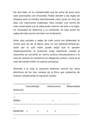 Por otro lado. no es indispensable que los actos de buen tono
sean practicados con sinceridad. Puede atender a las reglas de
etiqueta tanto el hombre desinteresado como quien se sirve de
ellas con intenciones malévolas. Para cumplir una norma de
trato social basta con la adecuación exterior del acto a la regla,
sin necesidad de adherirse a su contenido: en este punto las
reglas de trato social coinciden con el Derecho.
Estos usos sociales o reglas de trato social son bilaterales lo
mismo que las de la Moral, pero no son bilateral-atributivas,
razón por la cual nadie puede exigir que lo saluden
respetuosamente: la atribución surge solamente cuando la
costumbre se convierte en norma jurídica consuetudinaria o el
acto de cortesía se transforma en obligación jurídica, como es el
caso del saludo militar al superior jerárquico.
Teniendo a la vista lo expuesto podemos resumir las notas
distintivas de los tres campos de la Ética que acabamos de
analizar componiendo el siguiente cuadro:
________________________________________________________
Coercibilidad Heteronomía Bilateralidad
Atribución
------------------------------------------------------------------------------------------
---
MORAL - - + -
------------------------------------------------------------------------------------------
---
DERECHO + + + +
------------------------------------------------------------------------------------------
---
 