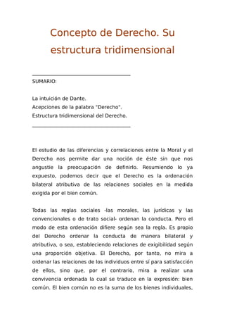 Concepto de Derecho. Su
estructura tridimensional
________________________________________
SUMARIO:
La intuición de Dante.
Acepciones de la palabra "Derecho".
Estructura tridimensional del Derecho.
________________________________________
El estudio de las diferencias y correlaciones entre la Moral y el
Derecho nos permite dar una noción de éste sin que nos
angustie la preocupación de definirlo. Resumiendo lo ya
expuesto, podemos decir que el Derecho es la ordenación
bilateral atributiva de las relaciones sociales en la medida
exigida por el bien común.
Todas las reglas sociales -las morales, las jurídicas y las
convencionales o de trato social- ordenan la conducta. Pero el
modo de esta ordenación difiere según sea la regla. Es propio
del Derecho ordenar la conducta de manera bilateral y
atributiva, o sea, estableciendo relaciones de exigibilidad según
una proporción objetiva. El Derecho, por tanto, no mira a
ordenar las relaciones de los individuos entre sí para satisfacción
de ellos, sino que, por el contrario, mira a realizar una
convivencia ordenada la cual se traduce en la expresión: bien
común. El bien común no es la suma de los bienes individuales,
 