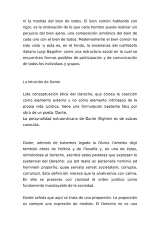 ni la medida del bien de todos. El bien común hablando con
rigor, es la ordenación de lo que cada hombre puede realizar sin
perjuicio del bien ajeno, una composición armónica del bien de
cada uno con el bien de todos. Modernamente el bien común ha
sido visto -y esta es, en el fondo, la enseñanza del iusfilósofo
italiano Luigi Bagolini- como una estructura social en la cual se
encuentran formas posibles de participación y de comunicación
de todos los individuos y grupos.
La intuición de Dante
Esta conceptuación ética del Derecho, que coloca la coacción
como elemento externo y no como elemento intrínseco de la
propia vida jurídica, tiene una formulación bastante feliz por
obra de un poeta: Dante.
La personalidad extraordinaria de Dante Alighieri es de sobras
conocida.
Dante, además de habernos legado la Divina Comedia dejó
también obras de Política y de Filosofía y, en una de éstas,
refiriéndose al Derecho, escribió estas palabras que expresan lo
sustancial del Derecho: ¡us est realis ac personalis hominis ad
hominem proportio, quae servata servat societatem; corrupta,
corrumpit. Esta definición merece que la analicemos con calma.
En ella se presenta con claridad el orden jurídico como
fundamento insoslayable de la sociedad.
Dante señala que aquí se trata de una proporción. La proporción
es siempre una expresión de medida. El Derecho no es una
 
