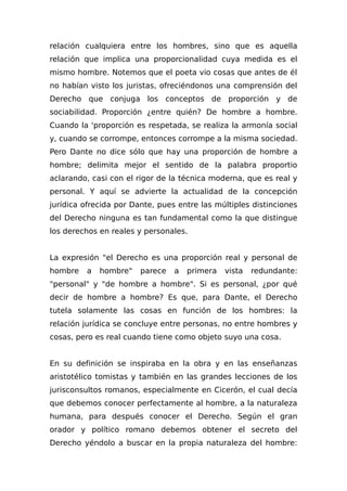 relación cualquiera entre los hombres, sino que es aquella
relación que implica una proporcionalidad cuya medida es el
mismo hombre. Notemos que el poeta vio cosas que antes de él
no habían visto los juristas, ofreciéndonos una comprensión del
Derecho que conjuga los conceptos de proporción y de
sociabilidad. Proporción ¿entre quién? De hombre a hombre.
Cuando la 'proporción es respetada, se realiza la armonía social
y, cuando se corrompe, entonces corrompe a la misma sociedad.
Pero Dante no dice sólo que hay una proporción de hombre a
hombre; delimita mejor el sentido de la palabra proportio
aclarando, casi con el rigor de la técnica moderna, que es real y
personal. Y aquí se advierte la actualidad de la concepción
jurídica ofrecida por Dante, pues entre las múltiples distinciones
del Derecho ninguna es tan fundamental como la que distingue
los derechos en reales y personales.
La expresión "el Derecho es una proporción real y personal de
hombre a hombre" parece a primera vista redundante:
"personal" y "de hombre a hombre". Si es personal, ¿por qué
decir de hombre a hombre? Es que, para Dante, el Derecho
tutela solamente las cosas en función de los hombres: la
relación jurídica se concluye entre personas, no entre hombres y
cosas, pero es real cuando tiene como objeto suyo una cosa.
En su definición se inspiraba en la obra y en las enseñanzas
aristotélico tomistas y también en las grandes lecciones de los
jurisconsultos romanos, especialmente en Cicerón, el cual decía
que debemos conocer perfectamente al hombre, a la naturaleza
humana, para después conocer el Derecho. Según el gran
orador y político romano debemos obtener el secreto del
Derecho yéndolo a buscar en la propia naturaleza del hombre:
 