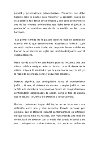 judicial y jurisprudencia administrativa). Pensamos que debe
hacerse todo lo posible para mantener la acepción clásica de
esta palabra, tan densa de significado y que pone de manifiesto
una de las virtudes primordiales que debe tener el jurista: la
prudencia" el cauteloso sentido de la medida en las cosas
humanas.
Ese primer sentido de la palabra Derecho está en correlación
esencial con lo que denominamos "experiencia jurídica", cuyo
concepto implica la efectividad de comportamientos sociales en
función de un sistema de reglas que también designamos con el
vocablo Derecho.
Nada hay de extraño en este hecho, pues es frecuente que una
misma palabra designe tanto la ciencia como el objeto de la
misma, esto es, la realidad o tipo de experiencia que constituye
la razón de sus indagaciones y esquemas teóricos .
Derecho significa, por consiguiente, tanto el ordenamiento
jurídico, O sea, el sistema de normas o reglas jurídicas que
señala a los hombres determinadas formas de comportamiento
confiriéndoles posibilidades de acción, como el tipo de ciencia
que lo estudia, la Ciencia del Derecho o Jurisprudencia.
Muchas confusiones surgen del hecho de no hacer una clara
distinción entre una y otra acepción. Cuando decimos, por
ejemplo, que el Derecho español contemporáneo es diferente
del que existía bajo los Austrias, aun manteniendo una línea de
continuidad de acuerdo con la índole del pueblo español y de
sus contingencias socioeconómicas, nos estamos refiriendo
 