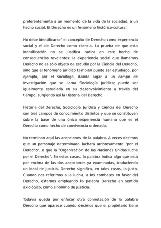 preferentemente a un momento de la vida de la sociedad, a un
hecho social. El Derecho es un fenómeno histórico-cultural.
No debe identificarse" el concepto de Derecho como experiencia
social y el de Derecho como ciencia. La prueba de que esta
identificación no se justifica radica en este hecho de
consecuencias revelantes: la experiencia social que llamamos
Derecho no es sólo objeto de estudio por la Ciencia del Derecho,
sino que el fenómeno jurídico también puede ser estudiado, por
ejemplo, por el sociólogo, dando lugar a un campo de
investigación que se llama Sociología Jurídica; puede ser
igualmente estudiada en su desenvolvimiento a través del
tiempo, surgiendo así la Historia del Derecho.
Historia del Derecho, Sociología Jurídica y Ciencia del Derecho
son tres campos de conocimiento distintos y que se constituyen
sobre la base de una única experiencia humana que es el
Derecho como hecho de convivencia ordenada.
No terminan aquí las acepciones de la palabra. A veces decimos
que un personaje determinado luchará ardorosamente "por el
Derecho", o que la "Organización de las Naciones Unidas lucha
por el Derecho". En estos casos, la palabra indica algo que está
por encima de las dos acepciones ya examinadas, traduciendo
un ideal de justicia. Derecho significa, en tales casos, lo justo.
Cuando nos referimos a la lucha, a los combates en favor del
Derecho, estamos empleando la palabra Derecho en sentido
axiológico, como sinónimo de justicia.
Todavía queda por enfocar otra connotación de la palabra
Derecho que aparece cuando decimos que el propietario tiene
 