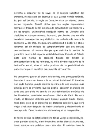 derecho a disponer de lo suyo: es el sentido subjetivo del
Derecho, inseparable del objetivo al cual ya nos hemos referido.
Es, por así decirlo, la regla de Derecho vista por dentro, como
acción regulada. Quedó dicho que las reglas representan
siempre el trazado de los ámbitos de actividad de los hombres y
de los grupos. Examinando cualquier norma de Derecho que
discipline el comportamiento humano, percibimos que en ella
coexisten dos aspectos muy distintos: por un lado, ella ordena la
conducta y, por otro, asegura una posibilidad o poder de obrar.
Tenemos así un módulo de comportamiento con dos efectos
concomitantes: al mismo tiempo que delimita la acción, la
garantiza dentro del espacio social delimitado. Cuando el Estado
dicta una norma de Derecho fijando los límites al
comportamiento de los hombres, no mira al valor negativo de la
limitación en sí, sino al valor positivo de la posibilidad de
pretender algo en la esfera previamente circunscrita.
No pensemos que en el orden jurídico hay una preocupación de
levantar I muros en torno a la actividad individual. El ideal es
que cada hombre pueda realizar sus fines de una manera más
amplia; pero es evidente que no podría coexistir el arbitrio de
cada uno con el de los demás sin una delimitación armónica de
las libertades, constante enseñanza clásica de Kant. De este
modo, el Derecho delimita para liberar: cuando limita, libera.
Pues bien, éste es el problema del Derecho subjetivo, que será
mejor analizado después de haber precisado y determinado el
concepto de Derecho objetivo, del cual aquel es inseparable.
El hecho de que la palabra Derecho tenga varias acepciones, no-
debe parecer extraño, al ser imposible, en las ciencias humanas,
tener siempre una palabra para cada idea. El químico tiene la
 