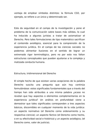 ventaja de emplear símbolos distintos: la fórmula CO2, por
ejemplo, se refiere a un único y determinado ser.
Esto da seguridad en el campo de la investigación y pone el
problema de la comunicación sobre bases más sólidas, lo cual
ha inducido a algunos juristas a tratar de axiomatizar el
Derecho. Pero tales formulaciones de tipo matemático sacrifican
el contenido axiológico, esencial para la comprensión de la
experiencia jurídica. En el campo de las ciencias sociales no
podemos alimentar ilusiones en el sentido de lograr un
extremado rigor terminológico, pero no por esto nos faltan
estructuras conceptuales que puedan ajustarse a la compleja y
matizada conducta humana.
Estructura, tridimensional del Derecho
El simple hecho de que existan varias acepciones de la palabra
Derecho suscita una pregunta que aún hoy continúa
formulándose: estos significados fundamentales que a través del
tiempo han sido atribuidos a una misma palabra ¿acaso no
revelan que hay aspectos o elementos complementarios en la
experiencia jurídica? Un análisis en profundidad viene a
demostrar que tales significados corresponden a tres aspectos
básicos, discernibles en cualquier momento de la vida jurídica:
un aspecto normativo (el Derecho como ordenamiento y su
respectiva ciencia); un aspecto fáctico (el Derecho como hecho,
o en su efectividad social e histórica) y un aspecto axiológico, (el
Derecho como, valor de justicia).
 