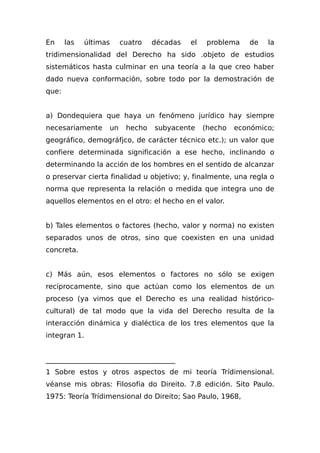 En las últimas cuatro décadas el problema de la
tridimensionalidad del Derecho ha sido .objeto de estudios
sistemáticos hasta culminar en una teoría a la que creo haber
dado nueva conformación, sobre todo por la demostración de
que:
a) Dondequiera que haya un fenómeno jurídico hay siempre
necesariamente un hecho subyacente (hecho económico;
geográfico, demográfjco, de carácter técnico etc.); un valor que
confiere determinada significación a ese hecho, inclinando o
determinando la acción de los hombres en el sentido de alcanzar
o preservar cierta finalidad u objetivo; y, finalmente, una regla o
norma que representa la relación o medida que integra uno de
aquellos elementos en el otro: el hecho en el valor.
b) Tales elementos o factores (hecho, valor y norma) no existen
separados unos de otros, sino que coexisten en una unidad
concreta.
c) Más aún, esos elementos o factores no sólo se exigen
recíprocamente, sino que actúan como los elementos de un
proceso (ya vimos que el Derecho es una realidad histórico-
cultural) de tal modo que la vida del Derecho resulta de la
interacción dinámica y dialéctica de los tres elementos que la
integran 1.
_____________________________________
1 Sobre estos y otros aspectos de mi teoría Trídimensional.
véanse mis obras: Filosofia do Direito. 7.8 edición. Sito Paulo.
1975: Teoría Trídimensional do Direito; Sao Paulo, 1968,
 