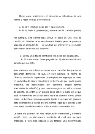 Dicho esto, analicemos el esquema o estructura de una
norma o regla jurídica de conducta:
a) Si es H (hecho), debe ser P (prestación).
b) Si no fuera P (prestación), deberá ser SP (sanción penal).
Por ejemplo, una norma legal prevé el pago de una letra de
cambio, en la fecha de su vencimiento, bajo la pena de protesto,
gozando el acreedor de la facultad de promover la ejecución
del crédito. En este caso diríamos:
a) Si hay una deuda cambiaría (H), debe ser pagada (P).
b) Si la deuda no fuese pagada (no P), deberá existir una
sanción pe. nal (SP).
Más adelante, estudiaremos mejor esta cuestión. Lo que ahora
deseamos demostrar es que, en este ejemplo, la norma de
Derecho cambiaria representa una disposición legal que se 'basa
en un hecho de orden económico (el hecho de que, en la época
moderna, las necesidades del comercio exigen formas
adecuadas de relación) y que mira a asegurar un valor, el valor
de crédito. en orden a un pronto pago sobre la base de lo que
está formalmente declarado en la letra de cambio. Como puede
verse, un hecho económico queda ligado a un valor de garantía
para expresarse a través de una norma legal que atiende a las
relaciones que deben existir entre aquellos dos elementos.
La letra de cambio, en una explicación elemental y sumaria,
surgió como un documento mediante el cual una persona
ordenaba a otra que pagase a un tercero una determinada
 
