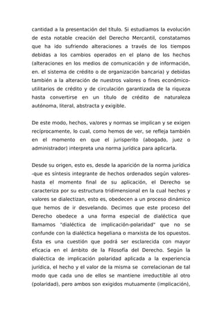 cantidad a la presentación del título. Si estudiamos la evolución
de esta notable creación del Derecho Mercantil, constatamos
que ha ido sufriendo alteraciones a través de los tiempos
debidas a los cambios operados en el plano de los hechos
(alteraciones en los medios de comunicación y de información,
en. el sistema de crédito o de organización bancaria) y debidas
también a la alteración de nuestros valores o fines económico-
utilitarios de crédito y de circulación garantizada de la riqueza
hasta convertirse en un título de crédito de naturaleza
autónoma, literal, abstracta y exigible.
De este modo, hechos, va/ores y normas se implican y se exigen
recíprocamente, lo cual, como hemos de ver, se refleja también
en el momento en que el jurisperito (abogado, juez o
administrador) interpreta una norma jurídica para aplicarla.
Desde su origen, esto es, desde la aparición de la norma jurídica
-que es síntesis integrante de hechos ordenados según valores-
hasta el momento final de su aplicación, el Derecho se
caracteriza por su estructura tridimensional en la cual hechos y
valores se dialectizan, esto es, obedecen a un proceso dinámico
que hemos de ir desvelando. Decimos que este proceso del
Derecho obedece a una forma especial de dialéctica que
llamamos "dialéctica de implicación-polaridad" que no se
confunde con la dialéctica hegeliana o marxista de los opuestos.
Ésta es una cuestión que podrá ser esclarecida con mayor
eficacia en el ámbito de la Filosofía del Derecho. Según la
dialéctica de implicación polaridad aplicada a la experiencia
jurídica, el hecho y el valor de la misma se correlacionan de tal
modo que cada uno de ellos se mantiene irreductible al otro
(polaridad), pero ambos son exigidos mutuamente (implicación),
 