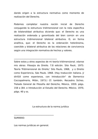 dando origen a la estructura normativa como momento de
realización del Derecho.
Podemos completar nuestra noción inicial de Derecho
conjugando la estructura tridimensional con la nota específica
de bilateralidad atributiva diciendo que: el Derecho es una
realización ordenada y garantizada del bien común en una
estructura tridimensional bilateral atributiva. O, en forma
analítica, que: el Derecho es la ordenación heterónoma,
coercible y bilateral atributiva de las relaciones de convivencia
según una integración normativa de hechos y valores.
________________________________________
Sobre estos y otros aspectos de mi teoría trídimensional. véanse
mis obras: Filosojia do Direilo. 7.8 edición. Sito Paulc. 1975:
Teoría Trídimensional do Direilo;' Sito Paulo, 1968, y o Direito
como Experiencia, Sáo Paulo. 1968. (Hay traducción italiana. J/
diril10 come esperienza, con Introducción" de Domenico
Coccopalmerio, Milán, 1973.) Cf. también. Recaséns Siches.
Tratado General de Filosofia del Derecho, México, 1959. págs.
158 a ]64. e Introducción al Estudio del Derecho. México. 1970,
págs. 40 y ss.
La estructura de la norma jurídica
_____________________________________
SUMARIO:
Las normas jurídicas en general.
 