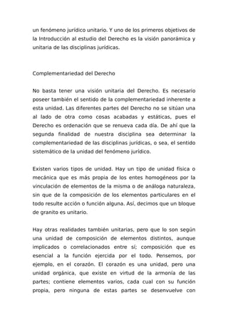 un fenómeno jurídico unitario. Y uno de los primeros objetivos de
la Introducción al estudio del Derecho es la visión panorámica y
unitaria de las disciplinas jurídicas.
Complementariedad del Derecho
No basta tener una visión unitaria del Derecho. Es necesario
poseer también el sentido de la complementariedad inherente a
esta unidad. Las diferentes partes del Derecho no se sitúan una
al lado de otra como cosas acabadas y estáticas, pues el
Derecho es ordenación que se renueva cada día. De ahí que la
segunda finalidad de nuestra disciplina sea determinar la
complementariedad de las disciplinas jurídicas, o sea, el sentido
sistemático de la unidad del fenómeno jurídico.
Existen varios tipos de unidad. Hay un tipo de unidad física o
mecánica que es más propia de los entes homogéneos por la
vinculación de elementos de la misma o de análoga naturaleza,
sin que de la composición de los elementos particulares en el
todo resulte acción o función alguna. Así, decimos que un bloque
de granito es unitario.
Hay otras realidades también unitarias, pero que lo son según
una unidad de composición de elementos distintos, aunque
implicados o correlacionados entre sí; composición que es
esencial a la función ejercida por el todo. Pensemos, por
ejemplo, en el corazón. El corazón es una unidad, pero una
unidad orgánica, que existe en virtud de la armonía de las
partes; contiene elementos varios, cada cual con su función
propia, pero ninguna de estas partes se desenvuelve con
 