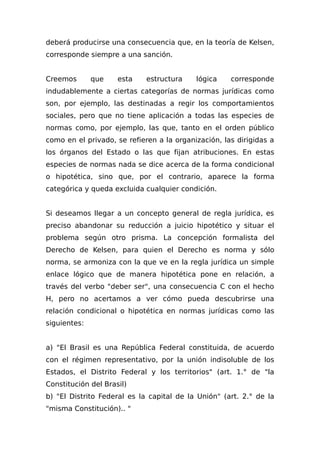 deberá producirse una consecuencia que, en la teoría de Kelsen,
corresponde siempre a una sanción.
Creemos que esta estructura lógica corresponde
indudablemente a ciertas categorías de normas jurídicas como
son, por ejemplo, las destinadas a regir los comportamientos
sociales, pero que no tiene aplicación a todas las especies de
normas como, por ejemplo, las que, tanto en el orden público
como en el privado, se refieren a la organización, las dirigidas a
los órganos del Estado o las que fijan atribuciones. En estas
especies de normas nada se dice acerca de la forma condicional
o hipotética, sino que, por el contrario, aparece la forma
categórica y queda excluida cualquier condición.
Si deseamos llegar a un concepto general de regla jurídica, es
preciso abandonar su reducción a juicio hipotético y situar el
problema según otro prisma. La concepción formalista del
Derecho de Kelsen, para quien el Derecho es norma y sólo
norma, se armoniza con la que ve en la regla jurídica un simple
enlace lógico que de manera hipotética pone en relación, a
través del verbo "deber ser", una consecuencia C con el hecho
H, pero no acertamos a ver cómo pueda descubrirse una
relación condicional o hipotética en normas jurídicas como las
siguientes:
a) "El Brasil es una República Federal constituida, de acuerdo
con el régimen representativo, por la unión indisoluble de los
Estados, el Distrito Federal y los territorios" (art. 1.° de "la
Constitución del Brasil)
b) "El Distrito Federal es la capital de la Unión" (art. 2.° de la
"misma Constitución).. "
 