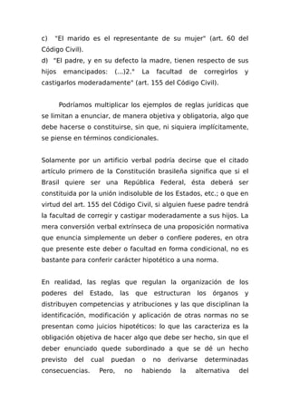 c) "El marido es el representante de su mujer" (art. 60 del
Código Civil).
d) "El padre, y en su defecto la madre, tienen respecto de sus
hijos emancipados: (...)2.° La facultad de corregirlos y
castigarlos moderadamente" (art. 155 del Código Civil).
Podríamos multiplicar los ejemplos de reglas jurídicas que
se limitan a enunciar, de manera objetiva y obligatoria, algo que
debe hacerse o constituirse, sin que, ni siquiera implícitamente,
se piense en términos condicionales.
Solamente por un artificio verbal podría decirse que el citado
artículo primero de la Constitución brasileña significa que si el
Brasil quiere ser una República Federal, ésta deberá ser
constituida por la unión indisoluble de los Estados, etc.; o que en
virtud del art. 155 del Código Civil, si alguien fuese padre tendrá
la facultad de corregir y castigar moderadamente a sus hijos. La
mera conversión verbal extrínseca de una proposición normativa
que enuncia simplemente un deber o confiere poderes, en otra
que presente este deber o facultad en forma condicional, no es
bastante para conferir carácter hipotético a una norma.
En realidad, las reglas que regulan la organización de los
poderes del Estado, las que estructuran los órganos y
distribuyen competencias y atribuciones y las que disciplinan la
identificación, modificación y aplicación de otras normas no se
presentan como juicios hipotéticos: lo que las caracteriza es la
obligación objetiva de hacer algo que debe ser hecho, sin que el
deber enunciado quede subordinado a que se dé un hecho
previsto del cual puedan o no derivarse determinadas
consecuencias. Pero, no habiendo la alternativa del
 