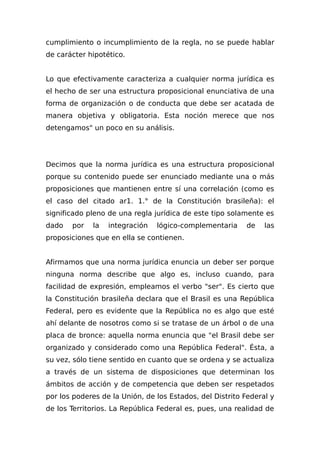 cumplimiento o incumplimiento de la regla, no se puede hablar
de carácter hipotético.
Lo que efectivamente caracteriza a cualquier norma jurídica es
el hecho de ser una estructura proposicional enunciativa de una
forma de organización o de conducta que debe ser acatada de
manera objetiva y obligatoria. Esta noción merece que nos
detengamos" un poco en su análisis.
Decimos que la norma jurídica es una estructura proposicional
porque su contenido puede ser enunciado mediante una o más
proposiciones que mantienen entre sí una correlación (como es
el caso del citado ar1. 1.° de la Constitución brasileña): el
significado pleno de una regla jurídica de este tipo solamente es
dado por la integración lógico-complementaria de las
proposiciones que en ella se contienen.
Afirmamos que una norma jurídica enuncia un deber ser porque
ninguna norma describe que algo es, incluso cuando, para
facilidad de expresión, empleamos el verbo "ser". Es cierto que
la Constitución brasileña declara que el Brasil es una República
Federal, pero es evidente que la República no es algo que esté
ahí delante de nosotros como si se tratase de un árbol o de una
placa de bronce: aquella norma enuncia que "el Brasil debe ser
organizado y considerado como una República Federal". Ésta, a
su vez, sólo tiene sentido en cuanto que se ordena y se actualiza
a través de un sistema de disposiciones que determinan los
ámbitos de acción y de competencia que deben ser respetados
por los poderes de la Unión, de los Estados, del Distrito Federal y
de los Territorios. La República Federal es, pues, una realidad de
 