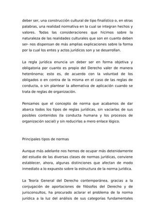 deber ser, una construcción cultural de tipo finalístico o, en otras
palabras, una realidad normativa en la cual se integran hechos y
valores. Todas las consideraciones que hicimos sobre la
naturaleza de las reaIidades culturales que son en cuanto deben
ser- nos dispensan de más amplias explicaciones sobre la forma
por la cual los entes y actos jurídicos son y se desarrollan.
La regla jurídica enuncia un deber ser en forma objetiva y
obligatoria por cuanto es propio del Derecho valer de manera
heterónoma; esto es, de acuerdo con la voluntad de los
obligados o en contra de la misma en el caso de las reglas de
conducta, o sin plantear la alternativa de aplicación cuando se
trata de reglas de organización.
Pensamos que el concepto de norma que acabamos de dar
abarca todos los tipos de reglas jurídicas, sin vaciarlas de sus
posibles contenidos (la conducta humana y los procesos de
organización social) y sin reducirlas a mero enlace lógico.
Principales tipos de normas
Aunque más adelante nos hemos de ocupar más detenidamente
del estudio de las diversas clases de normas jurídicas, conviene
establecer, ahora, algunas distinciones que afectan de modo
inmediato a lo expuesto sobre la estructura de la norma jurídica.
La Teoría General del Derecho contemporánea, gracias a la
conjugación de aportaciones de filósofos del Derecho y de
jurisconsultos, ha procurado aclarar el problema de la norma
jurídica a la luz del análisis de sus categorías fundamentales
 