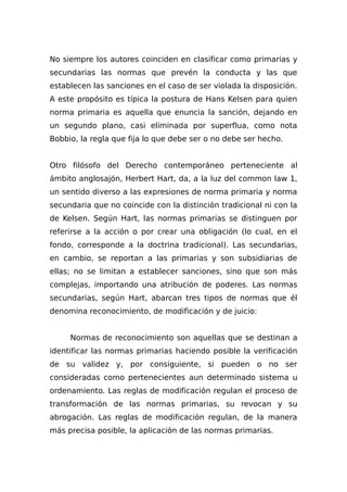 No siempre los autores coinciden en clasificar como primarias y
secundarias las normas que prevén la conducta y las que
establecen las sanciones en el caso de ser violada la disposición.
A este propósito es típica la postura de Hans Kelsen para quien
norma primaria es aquella que enuncia la sanción, dejando en
un segundo plano, casi eliminada por superflua, como nota
Bobbio, la regla que fija lo que debe ser o no debe ser hecho.
Otro filósofo del Derecho contemporáneo perteneciente al
ámbito anglosajón, Herbert Hart, da, a la luz del common law 1,
un sentido diverso a las expresiones de norma primaria y norma
secundaria que no coincide con la distinción tradicional ni con la
de Kelsen. Según Hart, las normas primarias se distinguen por
referirse a la acción o por crear una obligación (lo cual, en el
fondo, corresponde a la doctrina tradicional). Las secundarias,
en cambio, se reportan a las primarias y son subsidiarias de
ellas; no se limitan a establecer sanciones, sino que son más
complejas, importando una atribución de poderes. Las normas
secundarias, según Hart, abarcan tres tipos de normas que él
denomina reconocimiento, de modificación y de juicio:
Normas de reconocimiento son aquellas que se destinan a
identificar las normas primarias haciendo posible la verificación
de su validez y, por consiguiente, si pueden o no ser
consideradas como pertenecientes aun determinado sistema u
ordenamiento. Las reglas de modificación regulan el proceso de
transformación de las normas primarias, su revocan y su
abrogación. Las reglas de modificación regulan, de la manera
más precisa posible, la aplicación de las normas primarias.
 