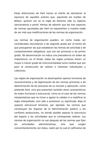 Estas distinciones de Hart tienen el mérito de demostrar el
equívoco de aquellos autores que, siguiendo las huellas de
Kelsen, quieren ver en la regla de Derecho sólo su aspecto
sancionatorio o penal. Hemos de advertir que las tres especies
de normas apuntadas por Hart no representan a nuestro modo
de ver más que modificaciones de las normas de organización.
Las normas de organización pueden, en cierto modo, ser
consideradas secundarias o de segundo grado por el hecho de
que presuponen las que establecen las formas de actividad o de
comportamiento obligatorio, que son las primarias o de primer
grado. Tal denominación no indica una precedencia en orden de
importancia: en el fondo, todas las reglas jurídicas tienen un
mayor o menor grado de instrumentalidad como medios que son
para Ia consecución de valores e intereses individuales y
colectivos.
Las reglas de organización no desempeñan apenas funciones de
reconocimiento y de legitimación de las normas primarias o de
determinación de los procesos de su revisión y aplicación, como
pretende Hart; sino que presentan también otras características
de orden funcional o estructural, como es el caso de las normas
interpretativas que no miran a agotar la validez ni a modificar la
regla interpretada, sino sólo a esclarecer su significado. Bajo el
aspecto estructural tenemos, por ejemplo, las normas que
constituyen los órganos de la Administración público y les
confieren atribuciones, no siendo posible separar la estructura
del órgano y las actividades que le corresponde realizar. Las
normas de organización no van después de las normas que fijan
las actividades administrativas, sino que surgen
concomitantemente con éstas, razón por la cual el calificativo de
 